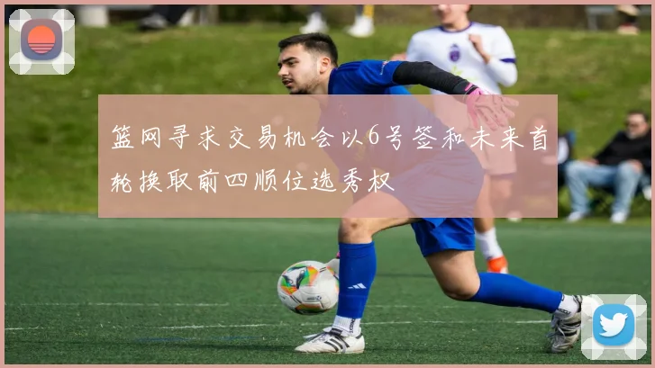 篮网寻求交易机会以6号签和未来首轮换取前四顺位选秀权