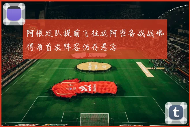 阿根廷队提前飞往迈阿密备战战佛得角首发阵容仍存悬念