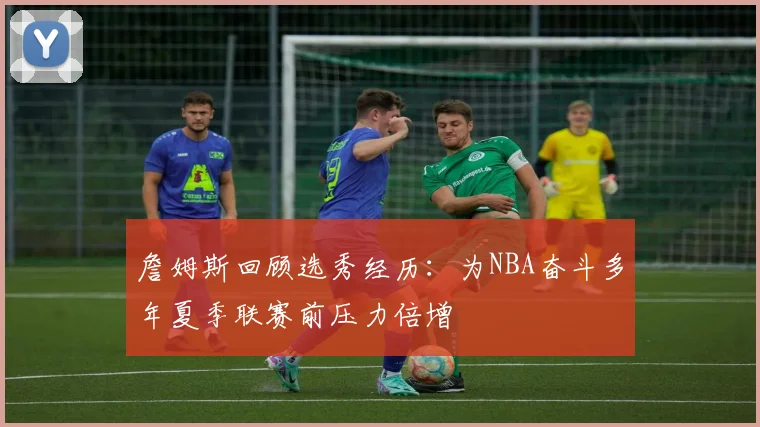 詹姆斯回顾选秀经历：为NBA奋斗多年夏季联赛前压力倍增