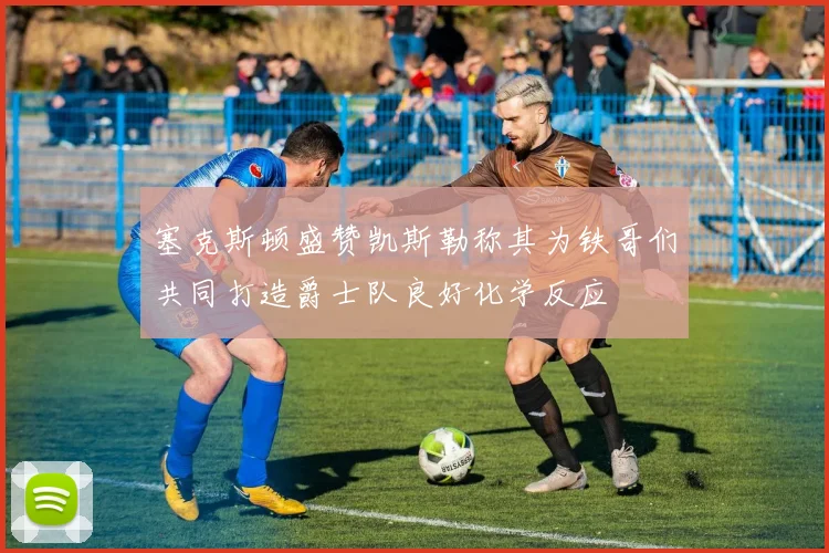 塞克斯顿盛赞凯斯勒称其为铁哥们共同打造爵士队良好化学反应