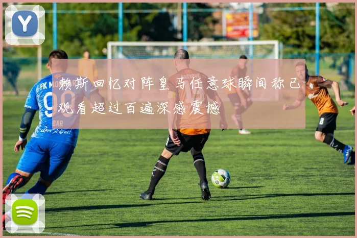赖斯回忆对阵皇马任意球瞬间称已观看超过百遍深感震撼