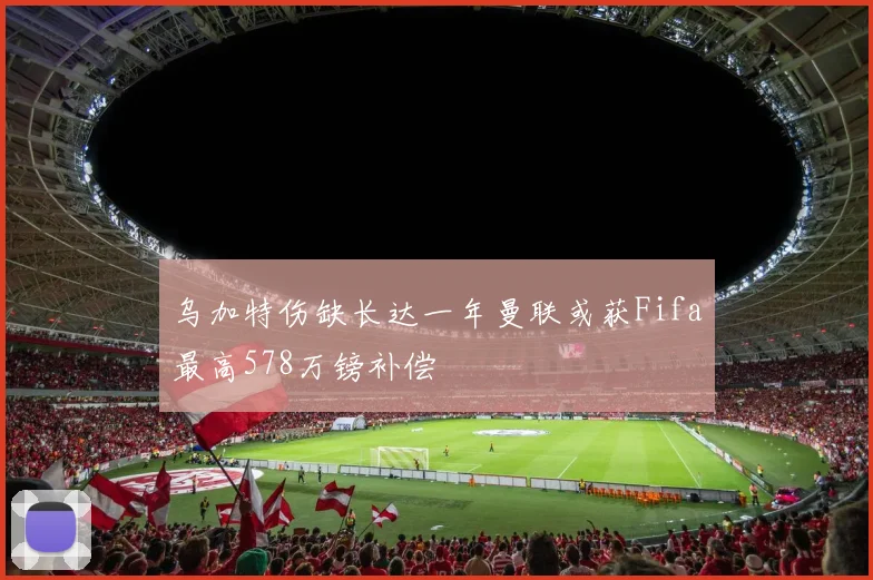 乌加特伤缺长达一年曼联或获Fifa最高578万镑补偿