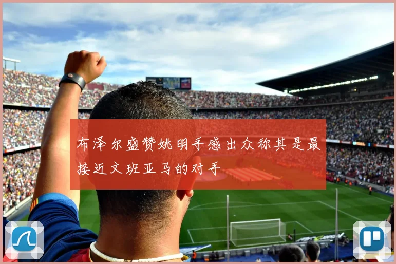 布泽尔盛赞姚明手感出众称其是最接近文班亚马的对手