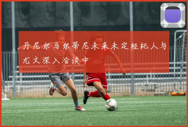 丹尼尔马尔蒂尼未来未定经纪人与尤文深入洽谈中