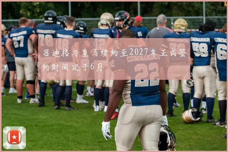 吕迪格与皇马续约至2027年正式签约时间定于6月