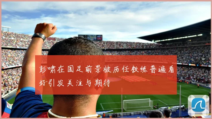 彭啸在国足前景被历任教练普遍看好引发关注与期待