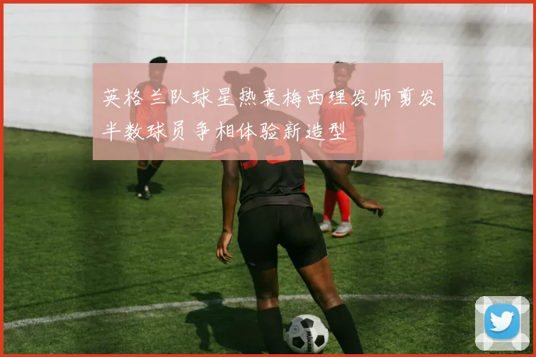英格兰队球星热衷梅西理发师剪发半数球员争相体验新造型