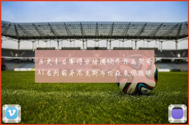 历史季后赛得分榜揭晓乔丹东契奇AI名列前茅尼克斯布伦森表现抢眼