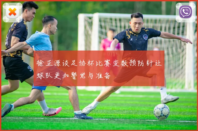 徐正源谈足协杯比赛变数预防针让球队更加警觉与准备