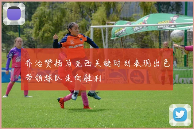 乔治赞扬马克西关键时刻表现出色带领球队走向胜利