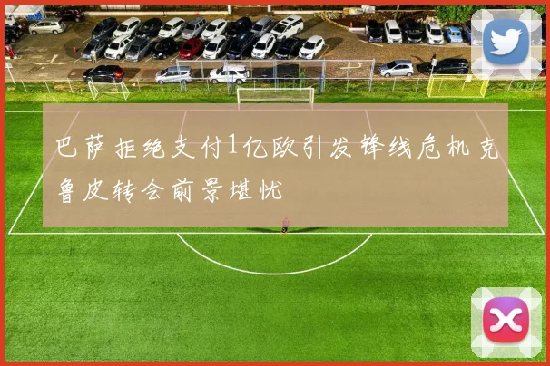 巴萨拒绝支付1亿欧引发锋线危机克鲁皮转会前景堪忧
