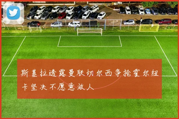 斯基拉透露曼联切尔西争抢霍尔纽卡坚决不愿意放人