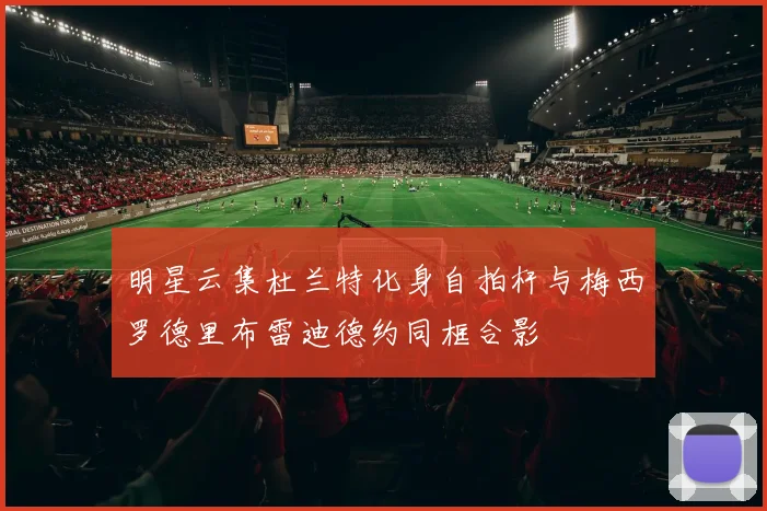 明星云集杜兰特化身自拍杆与梅西罗德里布雷迪德约同框合影