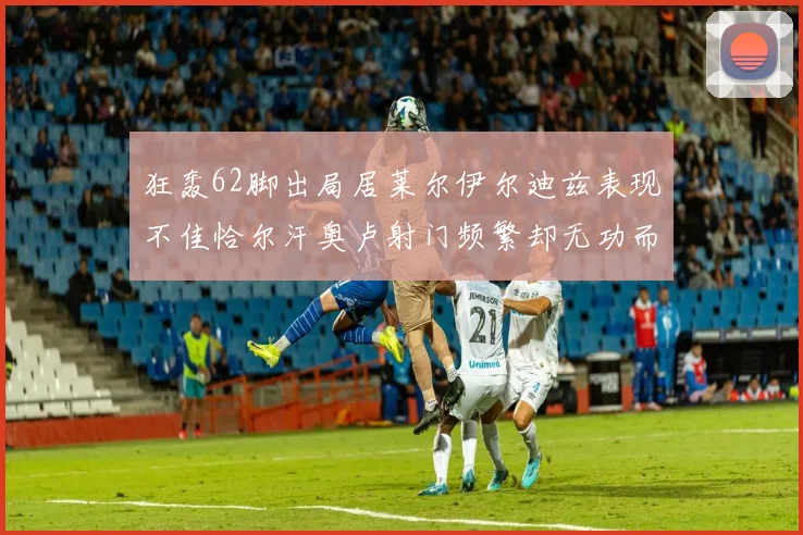 狂轰62脚出局居莱尔伊尔迪兹表现不佳恰尔汗奥卢射门频繁却无功而返
