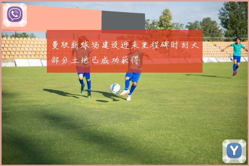 曼联新球场建设迎来里程碑时刻大部分土地已成功获得
