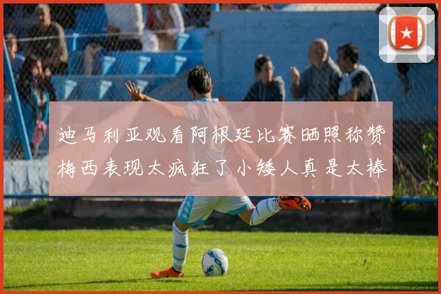 迪马利亚观看阿根廷比赛晒照称赞梅西表现太疯狂了小矮人真是太棒了