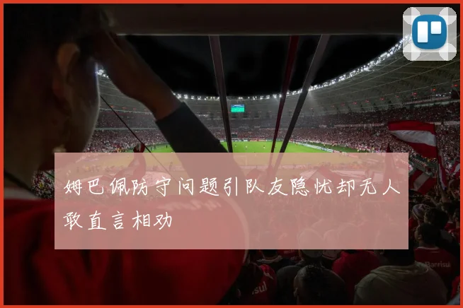 姆巴佩防守问题引队友隐忧却无人敢直言相劝