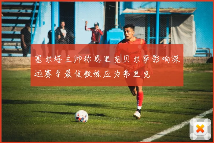 塞尔塔主帅称恩里克贝尔萨影响深远赛季最佳教练应为弗里克