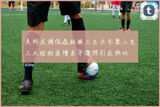 美网友调侃森林狼三巨头齐聚人生三大检测疫情亲子驾照引发热议