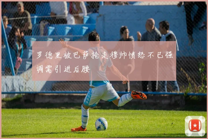 罗德里被巴萨抢走穆帅愤怒不已强调需引进后腰