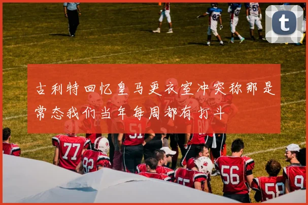古利特回忆皇马更衣室冲突称那是常态我们当年每周都有打斗