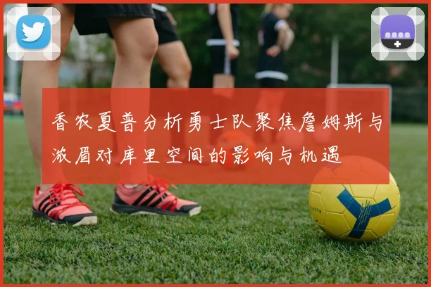 香农夏普分析勇士队聚焦詹姆斯与浓眉对库里空间的影响与机遇