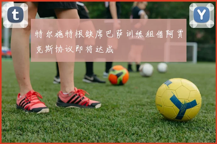 特尔施特根缺席巴萨训练租借阿贾克斯协议即将达成